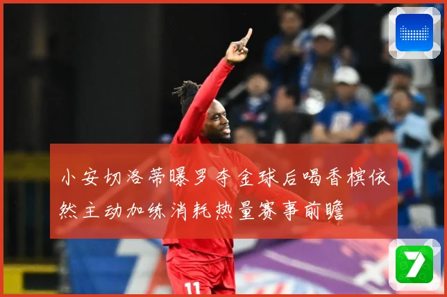 小安切洛蒂曝罗夺金球后喝香槟依然主动加练消耗热量赛事前瞻