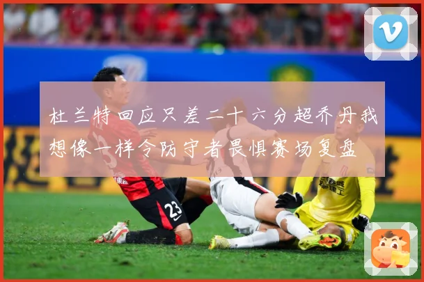 杜兰特回应只差二十六分超乔丹我想像一样令防守者畏惧赛场复盘