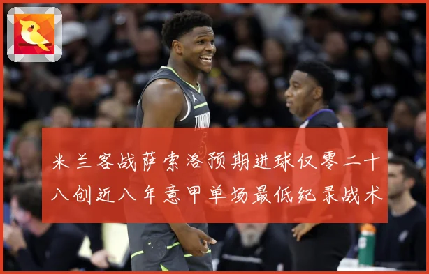 米兰客战萨索洛预期进球仅零二十八创近八年意甲单场最低纪录战术观察