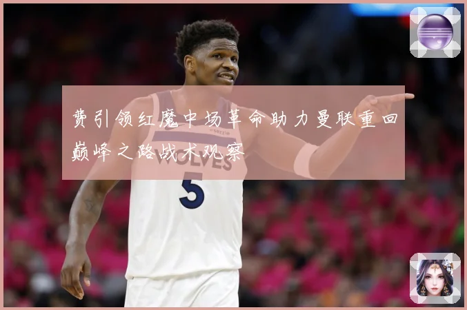 费引领红魔中场革命助力曼联重回巅峰之路战术观察