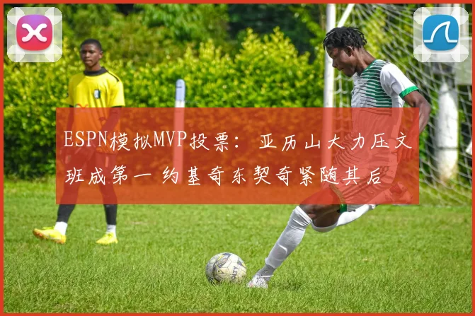 ESPN模拟MVP投票：亚历山大力压文班成第一 约基奇东契奇紧随其后