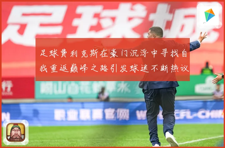 足球费利克斯在豪门沉浮中寻找自我重返巅峰之路引发球迷不断热议解析