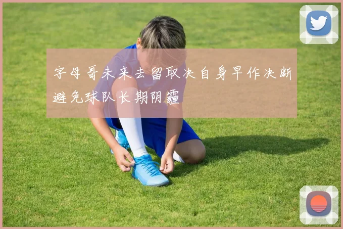 字母哥未来去留取决自身早作决断避免球队长期阴霾