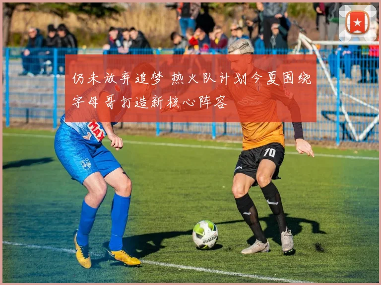 仍未放弃追梦 热火队计划今夏围绕字母哥打造新核心阵容