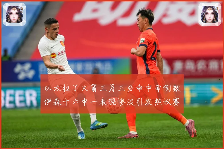 以太拉了火箭三月三分命中率倒数伊森十六中一表现惨淡引发热议赛场复盘