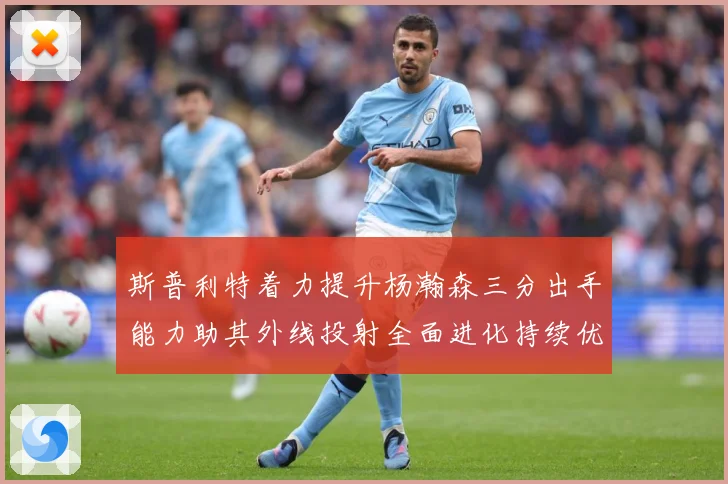 斯普利特着力提升杨瀚森三分出手能力助其外线投射全面进化持续优赛场复盘
