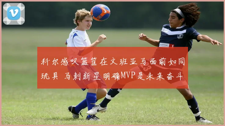 科尔感叹篮筐在文班亚马面前如同玩具 马刺新星明确MVP是未来奋斗目标