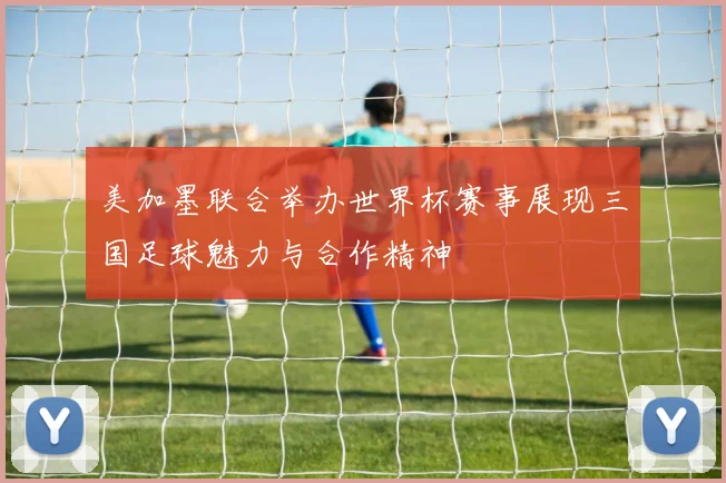 美加墨联合举办世界杯赛事展现三国足球魅力与合作精神