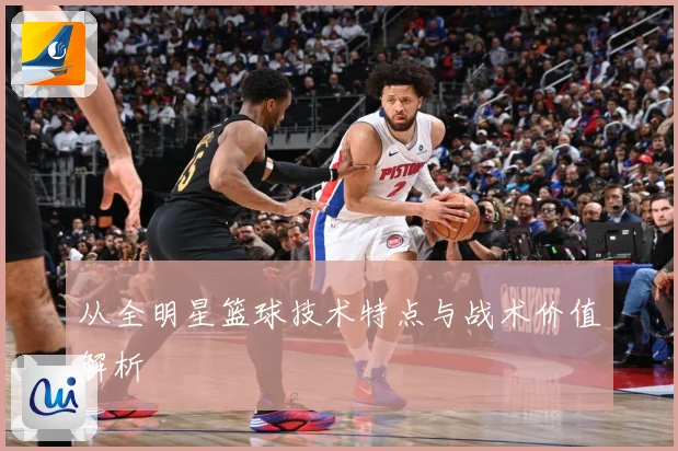 从全明星篮球技术特点与战术价值解析