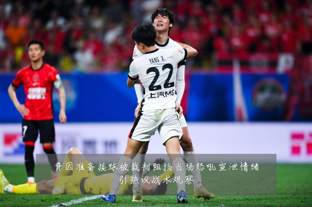 费因准备接球被裁判阻挡当场怒吼宣泄情绪引热议战术观察