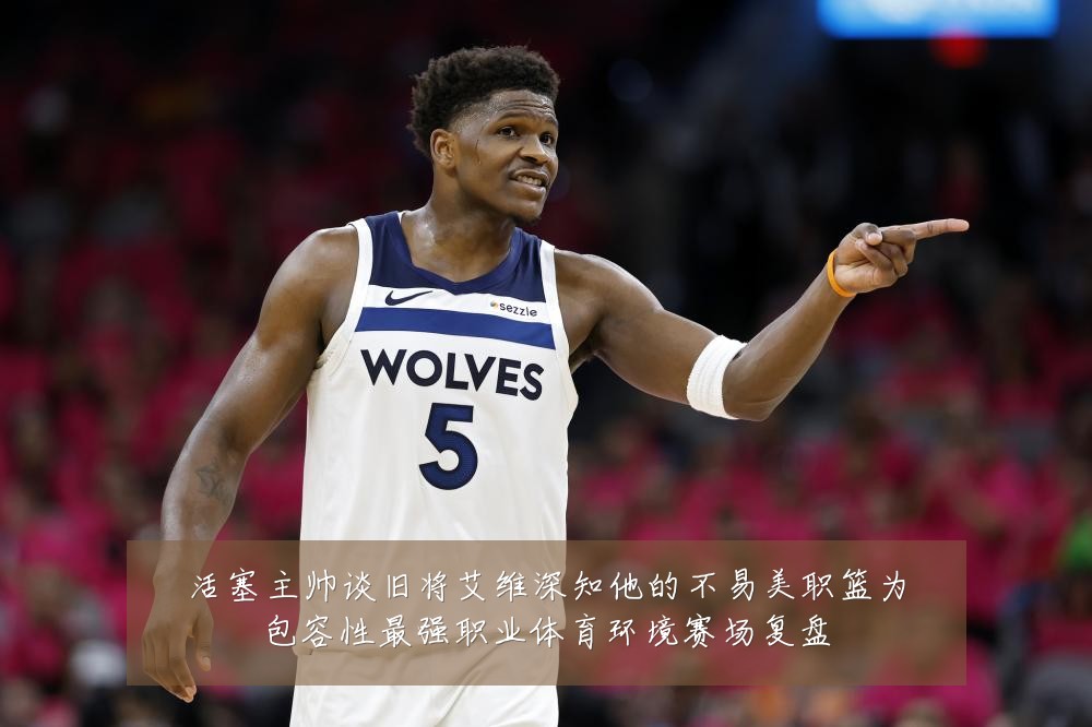 活塞主帅谈旧将艾维深知他的不易美职篮为包容性最强职业体育环境赛场复盘